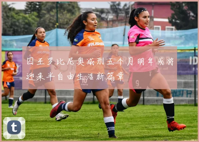 囚王罗比尼奥减刑五个月明年或将迎来半自由生活新篇章
