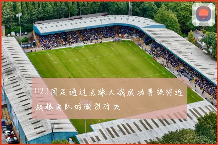 U23国足通过点球大战成功晋级将迎战越南队的激烈对决