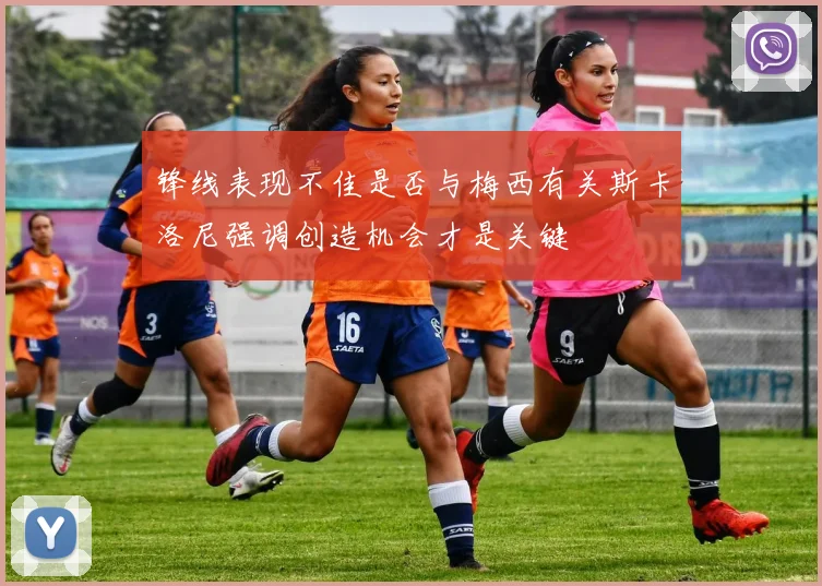 锋线表现不佳是否与梅西有关斯卡洛尼强调创造机会才是关键