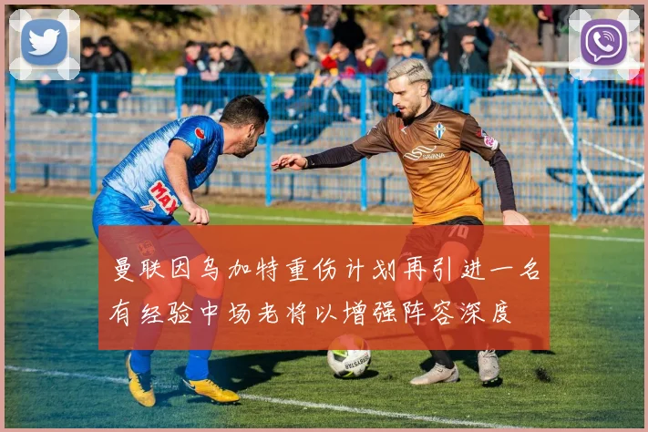 曼联因乌加特重伤计划再引进一名有经验中场老将以增强阵容深度
