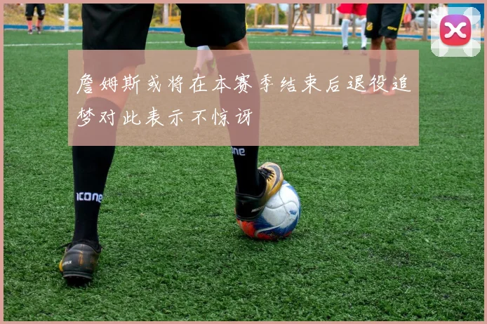 詹姆斯或将在本赛季结束后退役追梦对此表示不惊讶