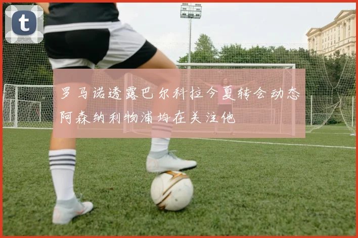 罗马诺透露巴尔科拉今夏转会动态阿森纳利物浦均在关注他