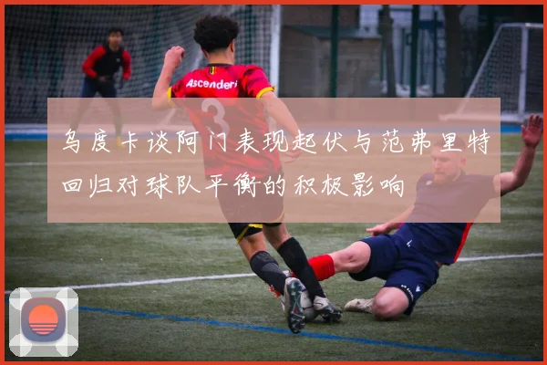 乌度卡谈阿门表现起伏与范弗里特回归对球队平衡的积极影响