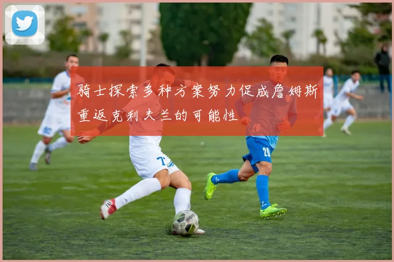 骑士探索多种方案努力促成詹姆斯重返克利夫兰的可能性