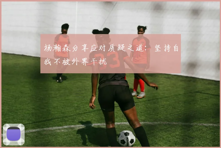 杨瀚森分享应对质疑之道：坚持自我不被外界干扰