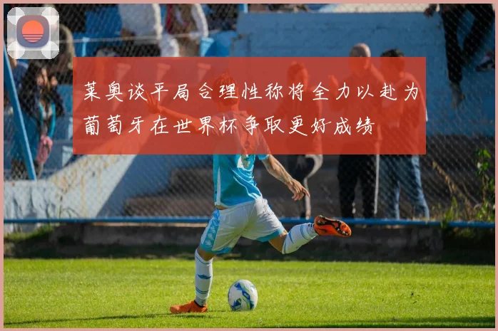 莱奥谈平局合理性称将全力以赴为葡萄牙在世界杯争取更好成绩