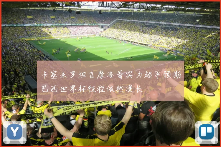 卡塞米罗坦言摩洛哥实力超乎预期巴西世界杯征程依然漫长